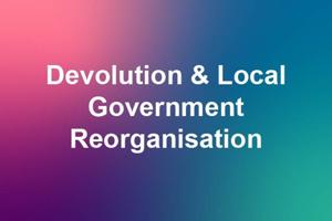Devolution and Local Government Reorganisation